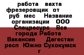 работа . вахта. фрезеровщик. от 50 000 руб./мес. › Название организации ­ ООО Спецресурс - Все города Работа » Вакансии   . Дагестан респ.,Южно-Сухокумск г.